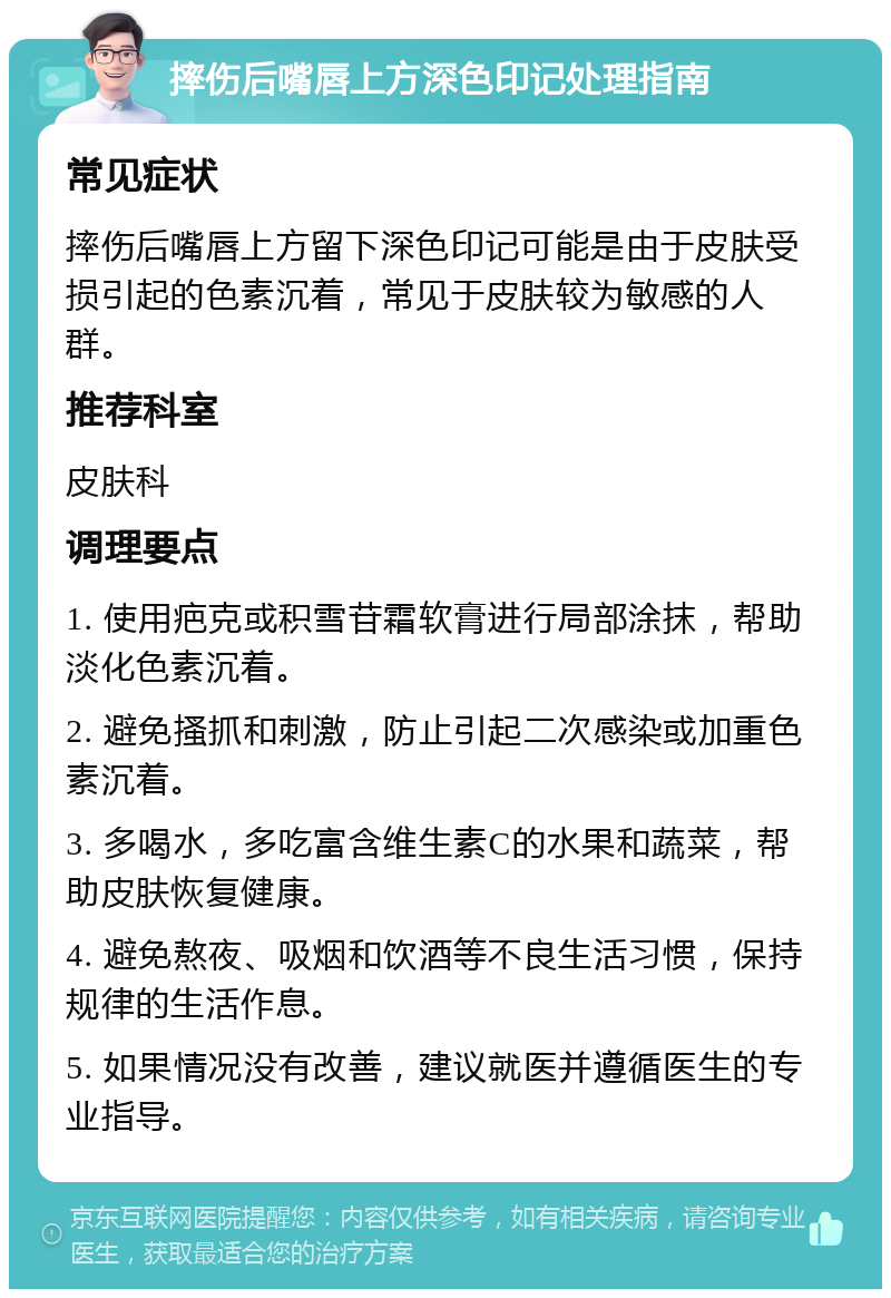 摔伤后嘴唇上方深色印记处理指南 常见症状 摔伤后嘴唇上方留下深色印记可能是由于皮肤受损引起的色素沉着，常见于皮肤较为敏感的人群。 推荐科室 皮肤科 调理要点 1. 使用疤克或积雪苷霜软膏进行局部涂抹，帮助淡化色素沉着。 2. 避免搔抓和刺激，防止引起二次感染或加重色素沉着。 3. 多喝水，多吃富含维生素C的水果和蔬菜，帮助皮肤恢复健康。 4. 避免熬夜、吸烟和饮酒等不良生活习惯，保持规律的生活作息。 5. 如果情况没有改善，建议就医并遵循医生的专业指导。