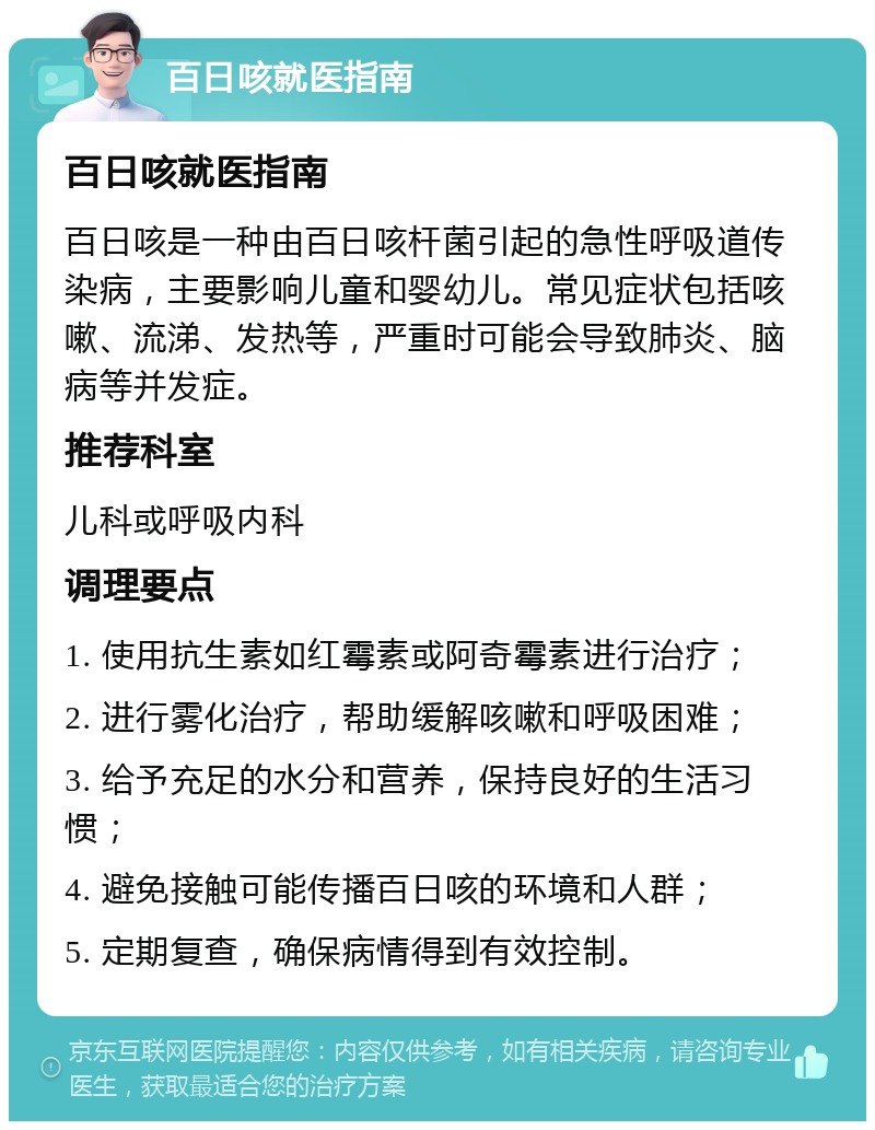 百日咳就医指南 百日咳就医指南 百日咳是一种由百日咳杆菌引起的急性呼吸道传染病，主要影响儿童和婴幼儿。常见症状包括咳嗽、流涕、发热等，严重时可能会导致肺炎、脑病等并发症。 推荐科室 儿科或呼吸内科 调理要点 1. 使用抗生素如红霉素或阿奇霉素进行治疗； 2. 进行雾化治疗，帮助缓解咳嗽和呼吸困难； 3. 给予充足的水分和营养，保持良好的生活习惯； 4. 避免接触可能传播百日咳的环境和人群； 5. 定期复查，确保病情得到有效控制。