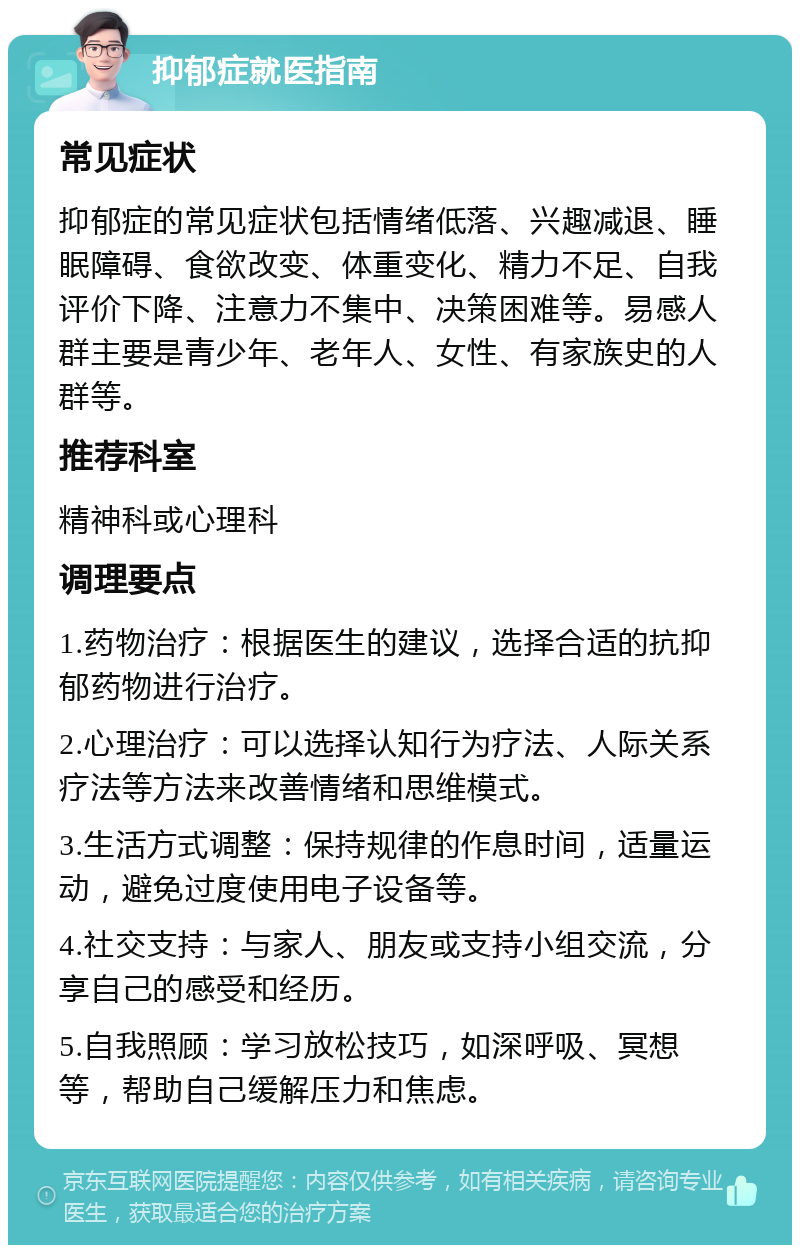 抑郁症就医指南 常见症状 抑郁症的常见症状包括情绪低落、兴趣减退、睡眠障碍、食欲改变、体重变化、精力不足、自我评价下降、注意力不集中、决策困难等。易感人群主要是青少年、老年人、女性、有家族史的人群等。 推荐科室 精神科或心理科 调理要点 1.药物治疗：根据医生的建议，选择合适的抗抑郁药物进行治疗。 2.心理治疗：可以选择认知行为疗法、人际关系疗法等方法来改善情绪和思维模式。 3.生活方式调整：保持规律的作息时间，适量运动，避免过度使用电子设备等。 4.社交支持：与家人、朋友或支持小组交流，分享自己的感受和经历。 5.自我照顾：学习放松技巧，如深呼吸、冥想等，帮助自己缓解压力和焦虑。