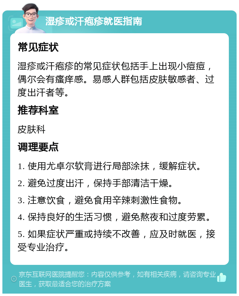 湿疹或汗疱疹就医指南 常见症状 湿疹或汗疱疹的常见症状包括手上出现小痘痘，偶尔会有瘙痒感。易感人群包括皮肤敏感者、过度出汗者等。 推荐科室 皮肤科 调理要点 1. 使用尤卓尔软膏进行局部涂抹，缓解症状。 2. 避免过度出汗，保持手部清洁干燥。 3. 注意饮食，避免食用辛辣刺激性食物。 4. 保持良好的生活习惯，避免熬夜和过度劳累。 5. 如果症状严重或持续不改善，应及时就医，接受专业治疗。