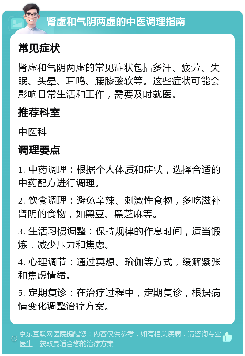 肾虚和气阴两虚的中医调理指南 常见症状 肾虚和气阴两虚的常见症状包括多汗、疲劳、失眠、头晕、耳鸣、腰膝酸软等。这些症状可能会影响日常生活和工作，需要及时就医。 推荐科室 中医科 调理要点 1. 中药调理：根据个人体质和症状，选择合适的中药配方进行调理。 2. 饮食调理：避免辛辣、刺激性食物，多吃滋补肾阴的食物，如黑豆、黑芝麻等。 3. 生活习惯调整：保持规律的作息时间，适当锻炼，减少压力和焦虑。 4. 心理调节：通过冥想、瑜伽等方式，缓解紧张和焦虑情绪。 5. 定期复诊：在治疗过程中，定期复诊，根据病情变化调整治疗方案。