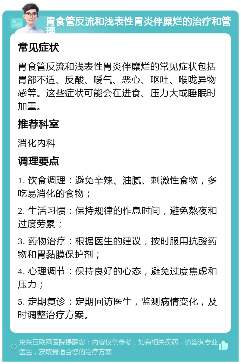 胃食管反流和浅表性胃炎伴糜烂的治疗和管理 常见症状 胃食管反流和浅表性胃炎伴糜烂的常见症状包括胃部不适、反酸、嗳气、恶心、呕吐、喉咙异物感等。这些症状可能会在进食、压力大或睡眠时加重。 推荐科室 消化内科 调理要点 1. 饮食调理：避免辛辣、油腻、刺激性食物，多吃易消化的食物； 2. 生活习惯：保持规律的作息时间，避免熬夜和过度劳累； 3. 药物治疗：根据医生的建议，按时服用抗酸药物和胃黏膜保护剂； 4. 心理调节：保持良好的心态，避免过度焦虑和压力； 5. 定期复诊：定期回访医生，监测病情变化，及时调整治疗方案。