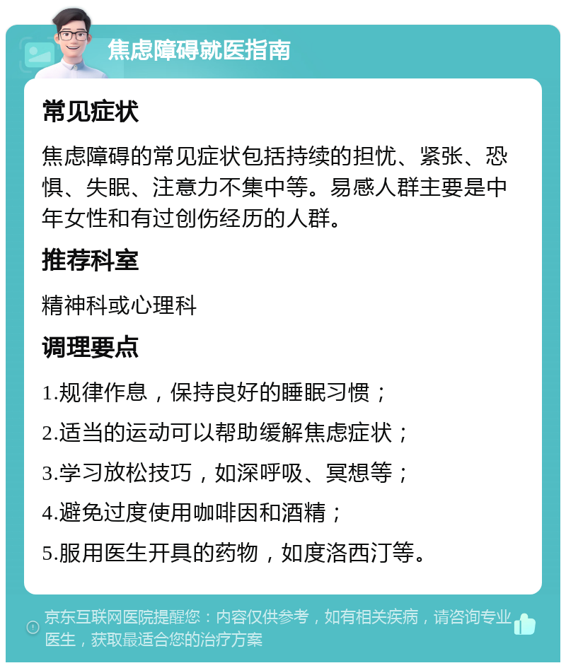 焦虑障碍就医指南 常见症状 焦虑障碍的常见症状包括持续的担忧、紧张、恐惧、失眠、注意力不集中等。易感人群主要是中年女性和有过创伤经历的人群。 推荐科室 精神科或心理科 调理要点 1.规律作息，保持良好的睡眠习惯； 2.适当的运动可以帮助缓解焦虑症状； 3.学习放松技巧，如深呼吸、冥想等； 4.避免过度使用咖啡因和酒精； 5.服用医生开具的药物，如度洛西汀等。