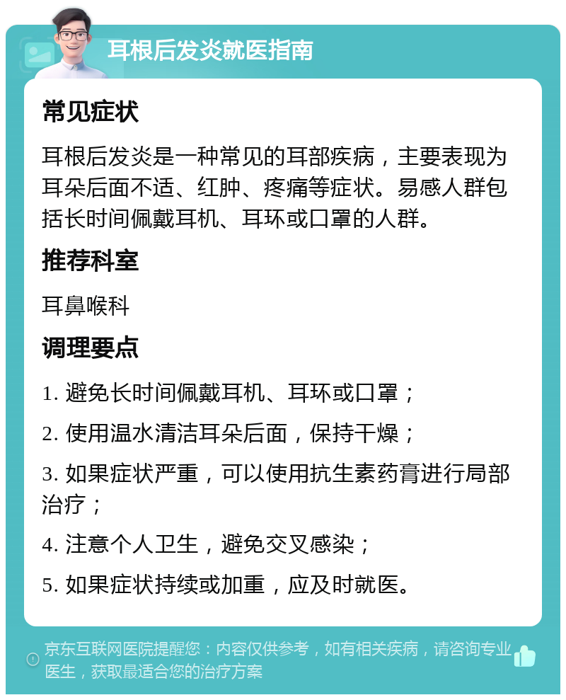 耳根后发炎就医指南 常见症状 耳根后发炎是一种常见的耳部疾病，主要表现为耳朵后面不适、红肿、疼痛等症状。易感人群包括长时间佩戴耳机、耳环或口罩的人群。 推荐科室 耳鼻喉科 调理要点 1. 避免长时间佩戴耳机、耳环或口罩； 2. 使用温水清洁耳朵后面，保持干燥； 3. 如果症状严重，可以使用抗生素药膏进行局部治疗； 4. 注意个人卫生，避免交叉感染； 5. 如果症状持续或加重，应及时就医。