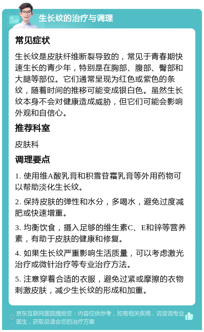 生长纹的治疗与调理 常见症状 生长纹是皮肤纤维断裂导致的，常见于青春期快速生长的青少年，特别是在胸部、腹部、臀部和大腿等部位。它们通常呈现为红色或紫色的条纹，随着时间的推移可能变成银白色。虽然生长纹本身不会对健康造成威胁，但它们可能会影响外观和自信心。 推荐科室 皮肤科 调理要点 1. 使用维A酸乳膏和积雪苷霜乳膏等外用药物可以帮助淡化生长纹。 2. 保持皮肤的弹性和水分，多喝水，避免过度减肥或快速增重。 3. 均衡饮食，摄入足够的维生素C、E和锌等营养素，有助于皮肤的健康和修复。 4. 如果生长纹严重影响生活质量，可以考虑激光治疗或微针治疗等专业治疗方法。 5. 注意穿着合适的衣服，避免过紧或摩擦的衣物刺激皮肤，减少生长纹的形成和加重。