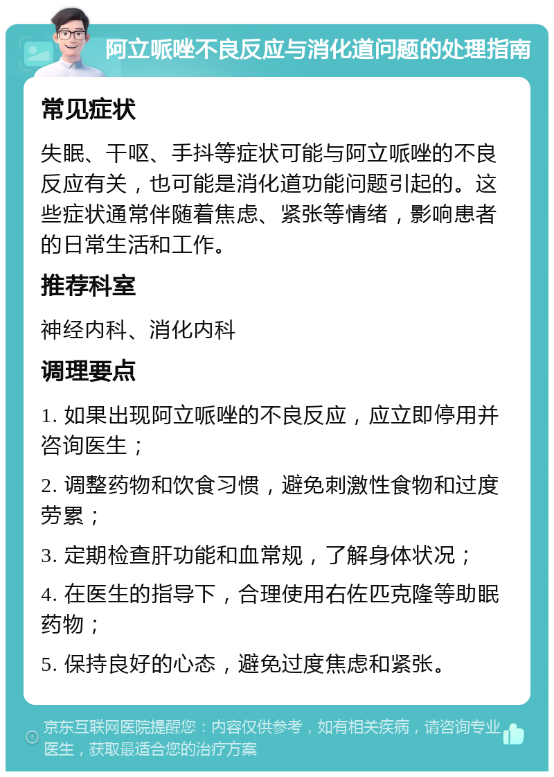 阿立哌唑不良反应与消化道问题的处理指南 常见症状 失眠、干呕、手抖等症状可能与阿立哌唑的不良反应有关，也可能是消化道功能问题引起的。这些症状通常伴随着焦虑、紧张等情绪，影响患者的日常生活和工作。 推荐科室 神经内科、消化内科 调理要点 1. 如果出现阿立哌唑的不良反应，应立即停用并咨询医生； 2. 调整药物和饮食习惯，避免刺激性食物和过度劳累； 3. 定期检查肝功能和血常规，了解身体状况； 4. 在医生的指导下，合理使用右佐匹克隆等助眠药物； 5. 保持良好的心态，避免过度焦虑和紧张。