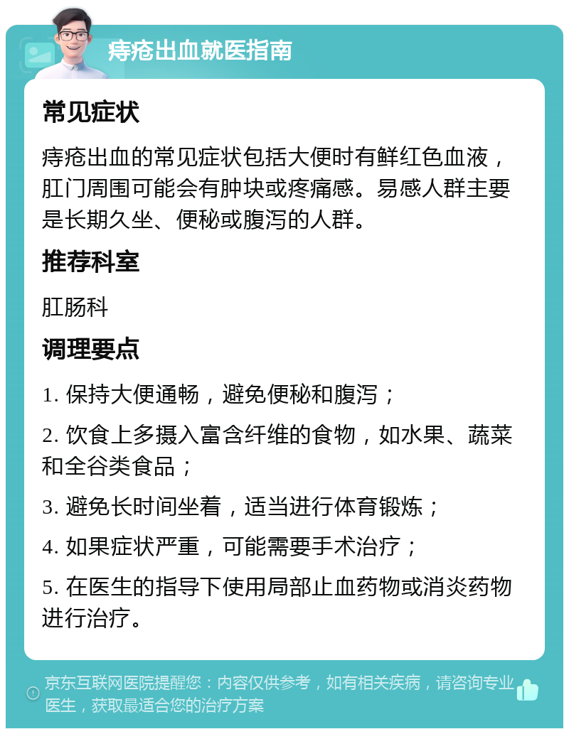 痔疮出血就医指南 常见症状 痔疮出血的常见症状包括大便时有鲜红色血液，肛门周围可能会有肿块或疼痛感。易感人群主要是长期久坐、便秘或腹泻的人群。 推荐科室 肛肠科 调理要点 1. 保持大便通畅，避免便秘和腹泻； 2. 饮食上多摄入富含纤维的食物，如水果、蔬菜和全谷类食品； 3. 避免长时间坐着，适当进行体育锻炼； 4. 如果症状严重，可能需要手术治疗； 5. 在医生的指导下使用局部止血药物或消炎药物进行治疗。