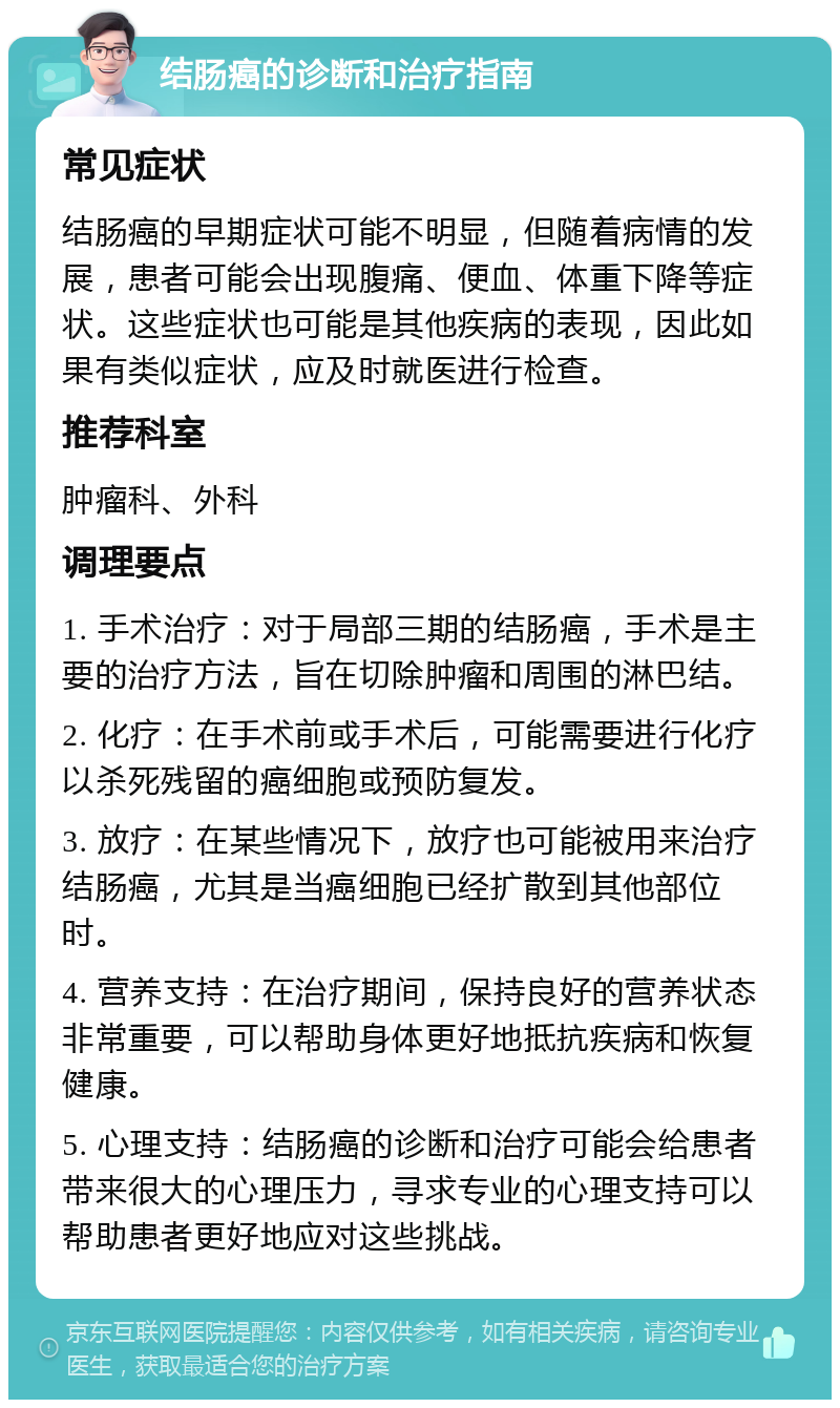 结肠癌的诊断和治疗指南 常见症状 结肠癌的早期症状可能不明显，但随着病情的发展，患者可能会出现腹痛、便血、体重下降等症状。这些症状也可能是其他疾病的表现，因此如果有类似症状，应及时就医进行检查。 推荐科室 肿瘤科、外科 调理要点 1. 手术治疗：对于局部三期的结肠癌，手术是主要的治疗方法，旨在切除肿瘤和周围的淋巴结。 2. 化疗：在手术前或手术后，可能需要进行化疗以杀死残留的癌细胞或预防复发。 3. 放疗：在某些情况下，放疗也可能被用来治疗结肠癌，尤其是当癌细胞已经扩散到其他部位时。 4. 营养支持：在治疗期间，保持良好的营养状态非常重要，可以帮助身体更好地抵抗疾病和恢复健康。 5. 心理支持：结肠癌的诊断和治疗可能会给患者带来很大的心理压力，寻求专业的心理支持可以帮助患者更好地应对这些挑战。