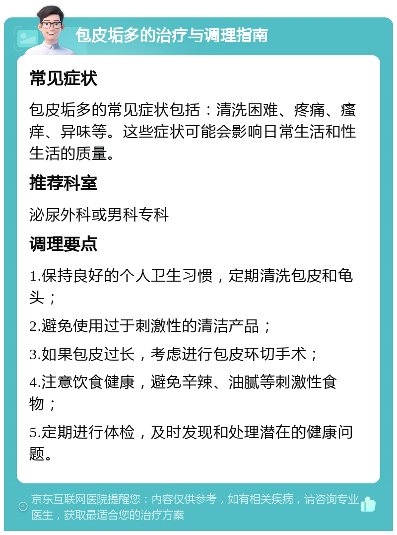 包皮垢多的治疗与调理指南 常见症状 包皮垢多的常见症状包括：清洗困难、疼痛、瘙痒、异味等。这些症状可能会影响日常生活和性生活的质量。 推荐科室 泌尿外科或男科专科 调理要点 1.保持良好的个人卫生习惯，定期清洗包皮和龟头； 2.避免使用过于刺激性的清洁产品； 3.如果包皮过长，考虑进行包皮环切手术； 4.注意饮食健康，避免辛辣、油腻等刺激性食物； 5.定期进行体检，及时发现和处理潜在的健康问题。