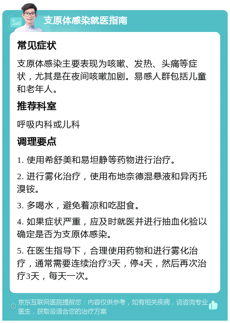 支原体感染就医指南 常见症状 支原体感染主要表现为咳嗽、发热、头痛等症状，尤其是在夜间咳嗽加剧。易感人群包括儿童和老年人。 推荐科室 呼吸内科或儿科 调理要点 1. 使用希舒美和易坦静等药物进行治疗。 2. 进行雾化治疗，使用布地奈德混悬液和异丙托溴铵。 3. 多喝水，避免着凉和吃甜食。 4. 如果症状严重，应及时就医并进行抽血化验以确定是否为支原体感染。 5. 在医生指导下，合理使用药物和进行雾化治疗，通常需要连续治疗3天，停4天，然后再次治疗3天，每天一次。