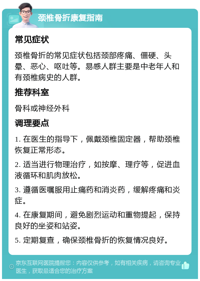 颈椎骨折康复指南 常见症状 颈椎骨折的常见症状包括颈部疼痛、僵硬、头晕、恶心、呕吐等。易感人群主要是中老年人和有颈椎病史的人群。 推荐科室 骨科或神经外科 调理要点 1. 在医生的指导下，佩戴颈椎固定器，帮助颈椎恢复正常形态。 2. 适当进行物理治疗，如按摩、理疗等，促进血液循环和肌肉放松。 3. 遵循医嘱服用止痛药和消炎药，缓解疼痛和炎症。 4. 在康复期间，避免剧烈运动和重物提起，保持良好的坐姿和站姿。 5. 定期复查，确保颈椎骨折的恢复情况良好。