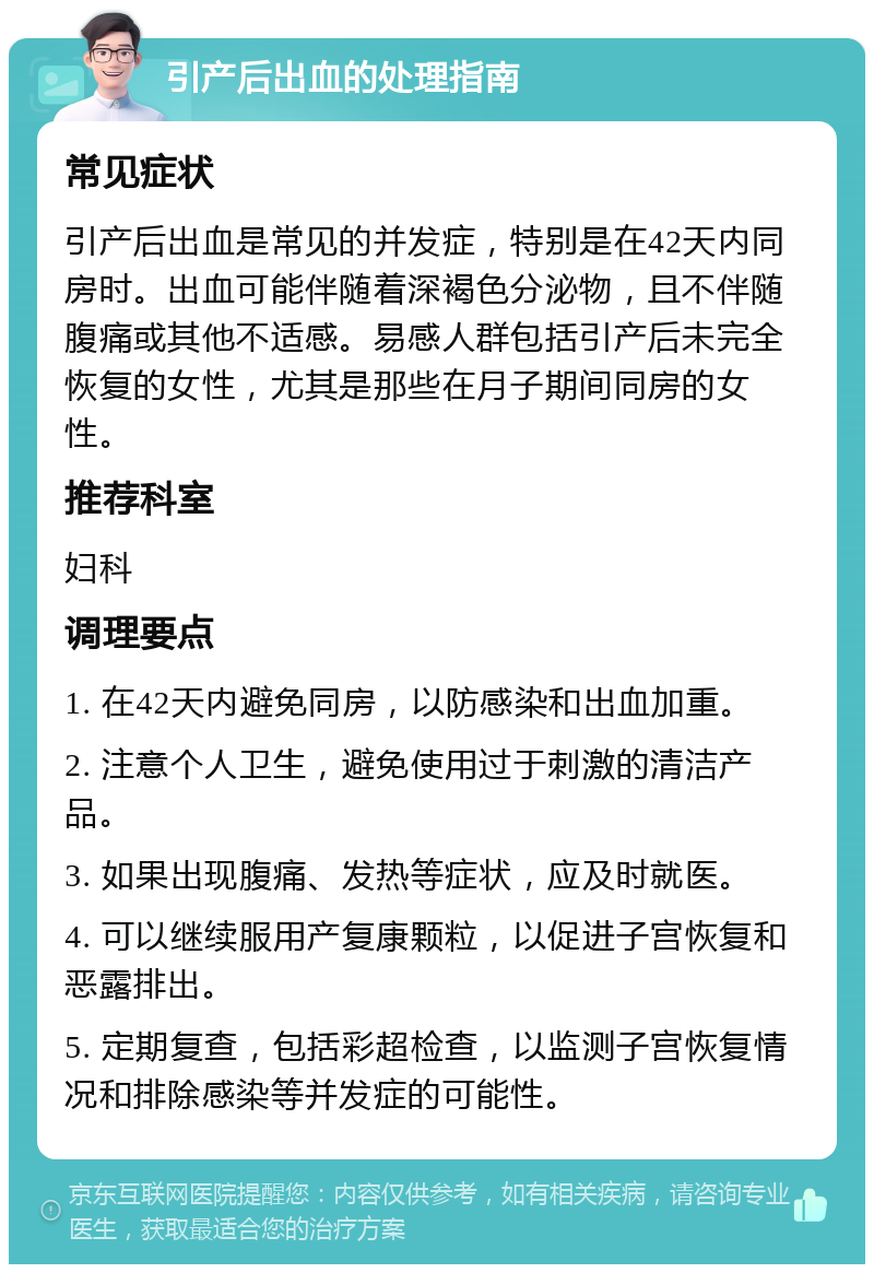 引产后出血的处理指南 常见症状 引产后出血是常见的并发症，特别是在42天内同房时。出血可能伴随着深褐色分泌物，且不伴随腹痛或其他不适感。易感人群包括引产后未完全恢复的女性，尤其是那些在月子期间同房的女性。 推荐科室 妇科 调理要点 1. 在42天内避免同房，以防感染和出血加重。 2. 注意个人卫生，避免使用过于刺激的清洁产品。 3. 如果出现腹痛、发热等症状，应及时就医。 4. 可以继续服用产复康颗粒，以促进子宫恢复和恶露排出。 5. 定期复查，包括彩超检查，以监测子宫恢复情况和排除感染等并发症的可能性。