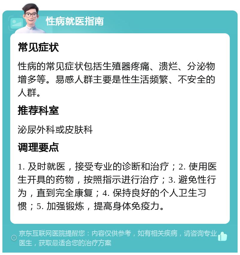 性病就医指南 常见症状 性病的常见症状包括生殖器疼痛、溃烂、分泌物增多等。易感人群主要是性生活频繁、不安全的人群。 推荐科室 泌尿外科或皮肤科 调理要点 1. 及时就医，接受专业的诊断和治疗；2. 使用医生开具的药物，按照指示进行治疗；3. 避免性行为，直到完全康复；4. 保持良好的个人卫生习惯；5. 加强锻炼，提高身体免疫力。