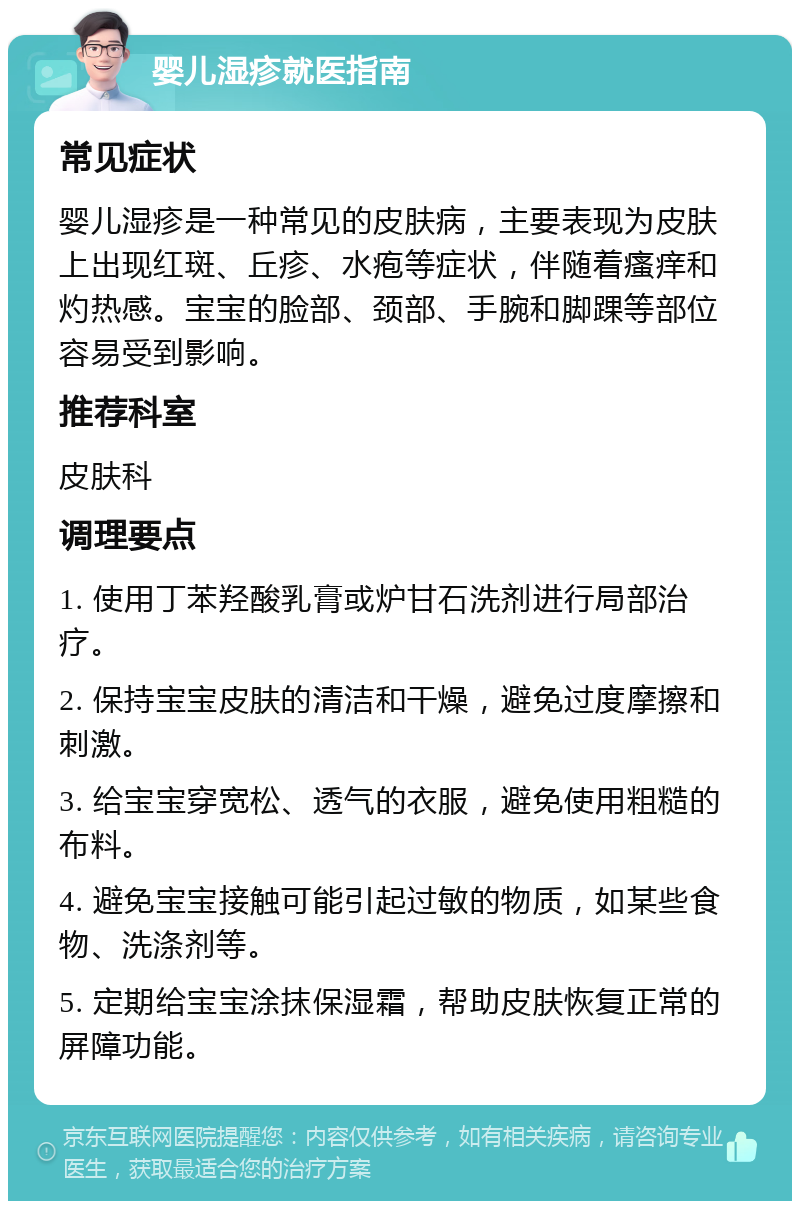 婴儿湿疹就医指南 常见症状 婴儿湿疹是一种常见的皮肤病，主要表现为皮肤上出现红斑、丘疹、水疱等症状，伴随着瘙痒和灼热感。宝宝的脸部、颈部、手腕和脚踝等部位容易受到影响。 推荐科室 皮肤科 调理要点 1. 使用丁苯羟酸乳膏或炉甘石洗剂进行局部治疗。 2. 保持宝宝皮肤的清洁和干燥，避免过度摩擦和刺激。 3. 给宝宝穿宽松、透气的衣服，避免使用粗糙的布料。 4. 避免宝宝接触可能引起过敏的物质，如某些食物、洗涤剂等。 5. 定期给宝宝涂抹保湿霜，帮助皮肤恢复正常的屏障功能。