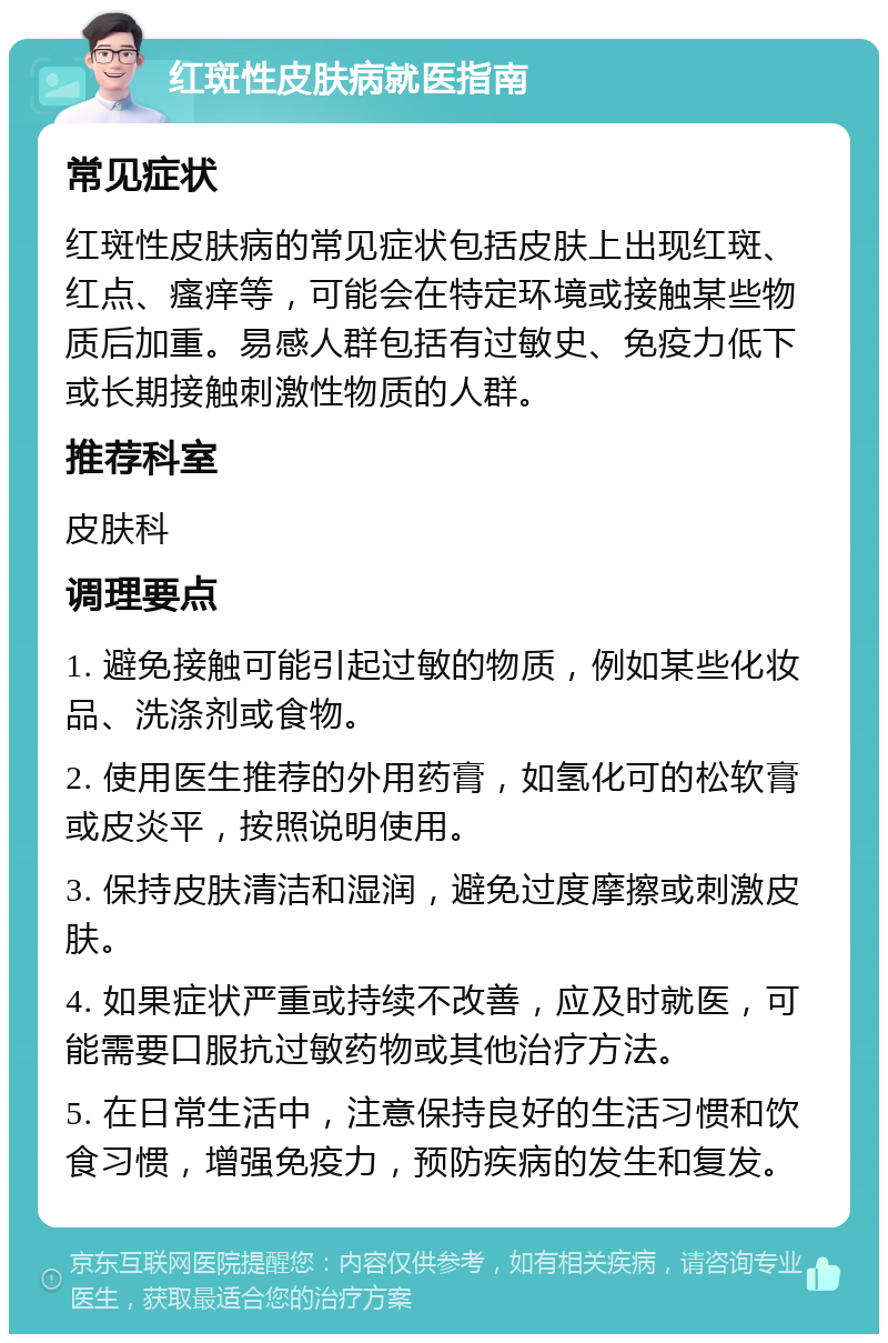 红斑性皮肤病就医指南 常见症状 红斑性皮肤病的常见症状包括皮肤上出现红斑、红点、瘙痒等，可能会在特定环境或接触某些物质后加重。易感人群包括有过敏史、免疫力低下或长期接触刺激性物质的人群。 推荐科室 皮肤科 调理要点 1. 避免接触可能引起过敏的物质，例如某些化妆品、洗涤剂或食物。 2. 使用医生推荐的外用药膏，如氢化可的松软膏或皮炎平，按照说明使用。 3. 保持皮肤清洁和湿润，避免过度摩擦或刺激皮肤。 4. 如果症状严重或持续不改善，应及时就医，可能需要口服抗过敏药物或其他治疗方法。 5. 在日常生活中，注意保持良好的生活习惯和饮食习惯，增强免疫力，预防疾病的发生和复发。