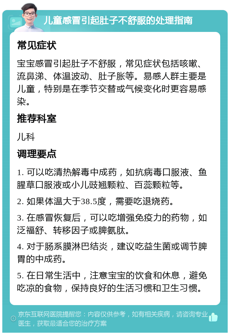 儿童感冒引起肚子不舒服的处理指南 常见症状 宝宝感冒引起肚子不舒服，常见症状包括咳嗽、流鼻涕、体温波动、肚子胀等。易感人群主要是儿童，特别是在季节交替或气候变化时更容易感染。 推荐科室 儿科 调理要点 1. 可以吃清热解毒中成药，如抗病毒口服液、鱼腥草口服液或小儿豉翘颗粒、百蕊颗粒等。 2. 如果体温大于38.5度，需要吃退烧药。 3. 在感冒恢复后，可以吃增强免疫力的药物，如泛福舒、转移因子或脾氨肽。 4. 对于肠系膜淋巴结炎，建议吃益生菌或调节脾胃的中成药。 5. 在日常生活中，注意宝宝的饮食和休息，避免吃凉的食物，保持良好的生活习惯和卫生习惯。