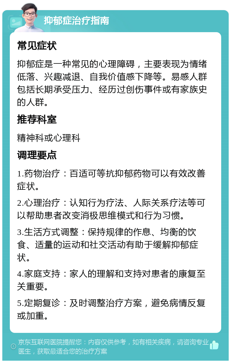 抑郁症治疗指南 常见症状 抑郁症是一种常见的心理障碍，主要表现为情绪低落、兴趣减退、自我价值感下降等。易感人群包括长期承受压力、经历过创伤事件或有家族史的人群。 推荐科室 精神科或心理科 调理要点 1.药物治疗：百适可等抗抑郁药物可以有效改善症状。 2.心理治疗：认知行为疗法、人际关系疗法等可以帮助患者改变消极思维模式和行为习惯。 3.生活方式调整：保持规律的作息、均衡的饮食、适量的运动和社交活动有助于缓解抑郁症状。 4.家庭支持：家人的理解和支持对患者的康复至关重要。 5.定期复诊：及时调整治疗方案，避免病情反复或加重。