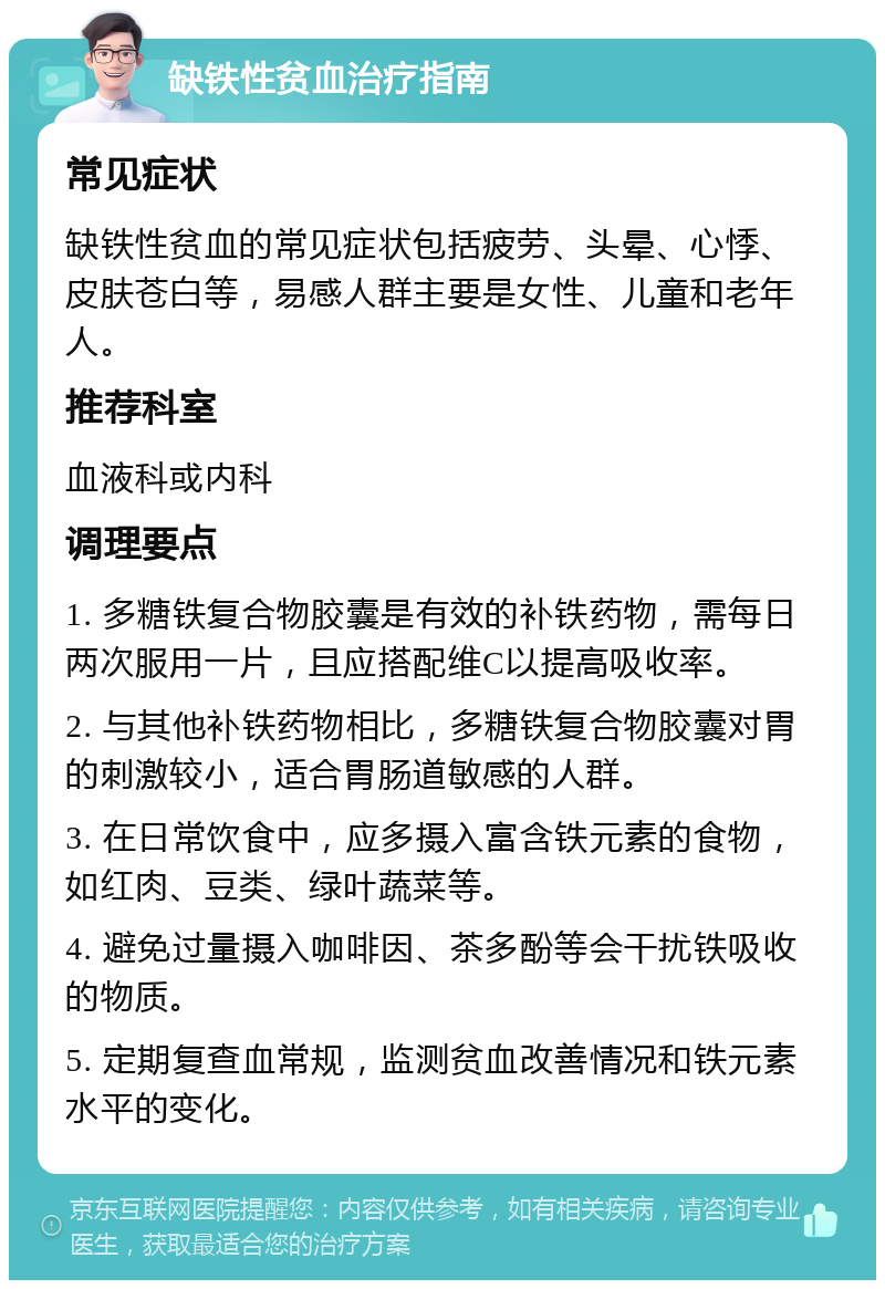 缺铁性贫血治疗指南 常见症状 缺铁性贫血的常见症状包括疲劳、头晕、心悸、皮肤苍白等，易感人群主要是女性、儿童和老年人。 推荐科室 血液科或内科 调理要点 1. 多糖铁复合物胶囊是有效的补铁药物，需每日两次服用一片，且应搭配维C以提高吸收率。 2. 与其他补铁药物相比，多糖铁复合物胶囊对胃的刺激较小，适合胃肠道敏感的人群。 3. 在日常饮食中，应多摄入富含铁元素的食物，如红肉、豆类、绿叶蔬菜等。 4. 避免过量摄入咖啡因、茶多酚等会干扰铁吸收的物质。 5. 定期复查血常规，监测贫血改善情况和铁元素水平的变化。