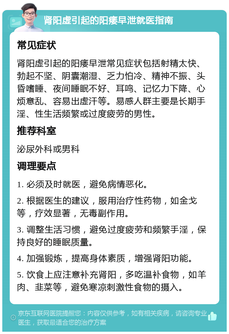 肾阳虚引起的阳痿早泄就医指南 常见症状 肾阳虚引起的阳痿早泄常见症状包括射精太快、勃起不坚、阴囊潮湿、乏力怕冷、精神不振、头昏嗜睡、夜间睡眠不好、耳鸣、记忆力下降、心烦意乱、容易出虚汗等。易感人群主要是长期手淫、性生活频繁或过度疲劳的男性。 推荐科室 泌尿外科或男科 调理要点 1. 必须及时就医，避免病情恶化。 2. 根据医生的建议，服用治疗性药物，如金戈等，疗效显著，无毒副作用。 3. 调整生活习惯，避免过度疲劳和频繁手淫，保持良好的睡眠质量。 4. 加强锻炼，提高身体素质，增强肾阳功能。 5. 饮食上应注意补充肾阳，多吃温补食物，如羊肉、韭菜等，避免寒凉刺激性食物的摄入。