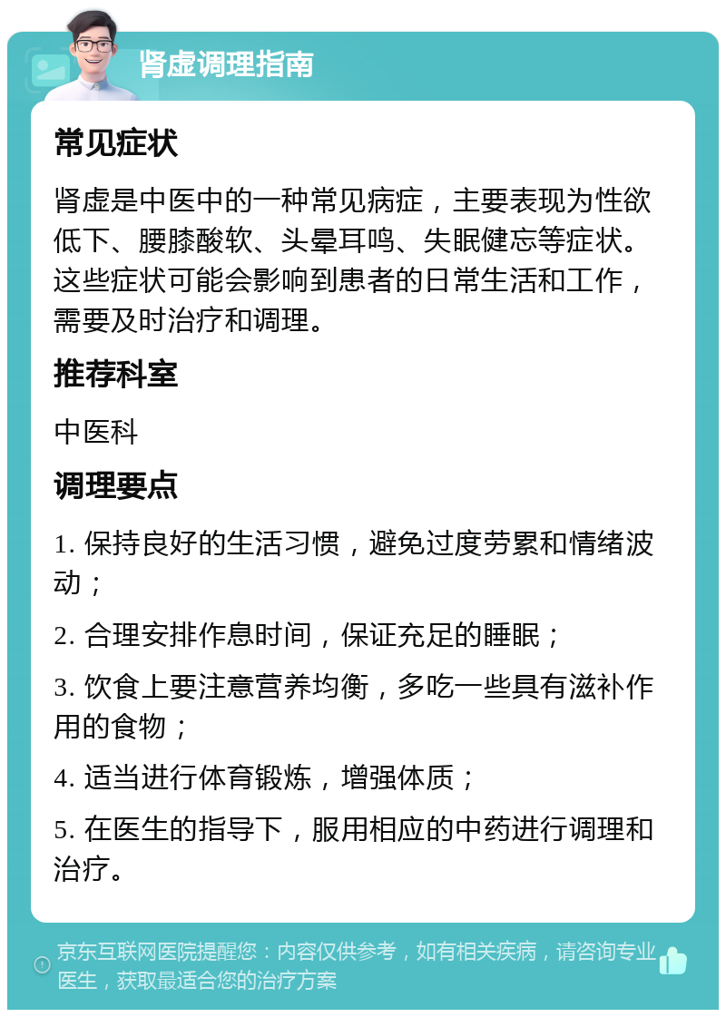 肾虚调理指南 常见症状 肾虚是中医中的一种常见病症，主要表现为性欲低下、腰膝酸软、头晕耳鸣、失眠健忘等症状。这些症状可能会影响到患者的日常生活和工作，需要及时治疗和调理。 推荐科室 中医科 调理要点 1. 保持良好的生活习惯，避免过度劳累和情绪波动； 2. 合理安排作息时间，保证充足的睡眠； 3. 饮食上要注意营养均衡，多吃一些具有滋补作用的食物； 4. 适当进行体育锻炼，增强体质； 5. 在医生的指导下，服用相应的中药进行调理和治疗。