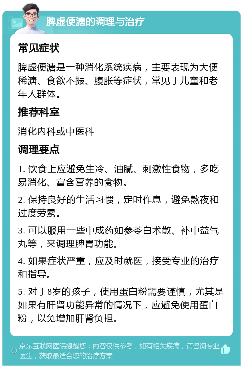 脾虚便溏的调理与治疗 常见症状 脾虚便溏是一种消化系统疾病，主要表现为大便稀溏、食欲不振、腹胀等症状，常见于儿童和老年人群体。 推荐科室 消化内科或中医科 调理要点 1. 饮食上应避免生冷、油腻、刺激性食物，多吃易消化、富含营养的食物。 2. 保持良好的生活习惯，定时作息，避免熬夜和过度劳累。 3. 可以服用一些中成药如参苓白术散、补中益气丸等，来调理脾胃功能。 4. 如果症状严重，应及时就医，接受专业的治疗和指导。 5. 对于8岁的孩子，使用蛋白粉需要谨慎，尤其是如果有肝肾功能异常的情况下，应避免使用蛋白粉，以免增加肝肾负担。