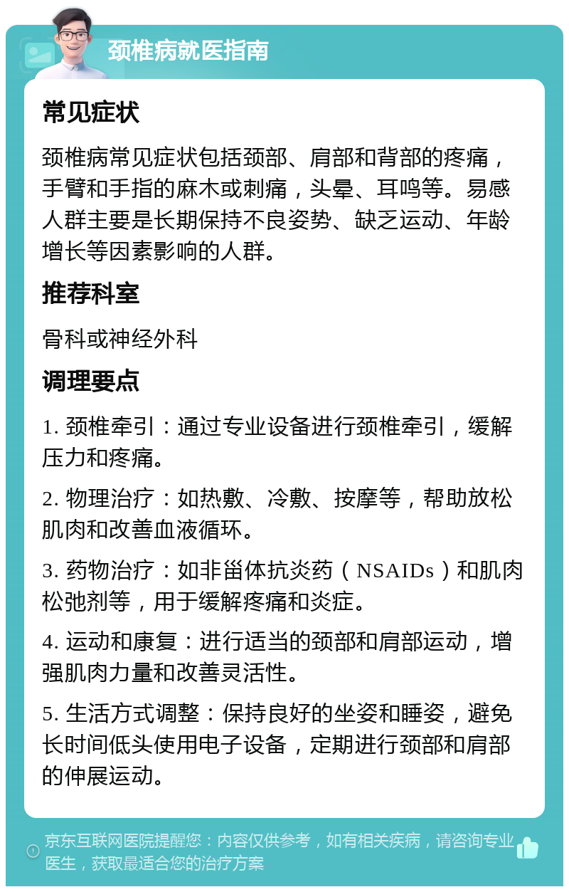 颈椎病就医指南 常见症状 颈椎病常见症状包括颈部、肩部和背部的疼痛，手臂和手指的麻木或刺痛，头晕、耳鸣等。易感人群主要是长期保持不良姿势、缺乏运动、年龄增长等因素影响的人群。 推荐科室 骨科或神经外科 调理要点 1. 颈椎牵引：通过专业设备进行颈椎牵引，缓解压力和疼痛。 2. 物理治疗：如热敷、冷敷、按摩等，帮助放松肌肉和改善血液循环。 3. 药物治疗：如非甾体抗炎药（NSAIDs）和肌肉松弛剂等，用于缓解疼痛和炎症。 4. 运动和康复：进行适当的颈部和肩部运动，增强肌肉力量和改善灵活性。 5. 生活方式调整：保持良好的坐姿和睡姿，避免长时间低头使用电子设备，定期进行颈部和肩部的伸展运动。