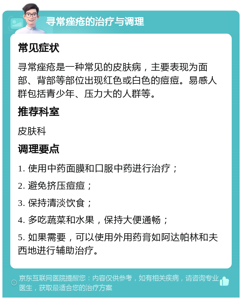 寻常痤疮的治疗与调理 常见症状 寻常痤疮是一种常见的皮肤病，主要表现为面部、背部等部位出现红色或白色的痘痘。易感人群包括青少年、压力大的人群等。 推荐科室 皮肤科 调理要点 1. 使用中药面膜和口服中药进行治疗； 2. 避免挤压痘痘； 3. 保持清淡饮食； 4. 多吃蔬菜和水果，保持大便通畅； 5. 如果需要，可以使用外用药膏如阿达帕林和夫西地进行辅助治疗。