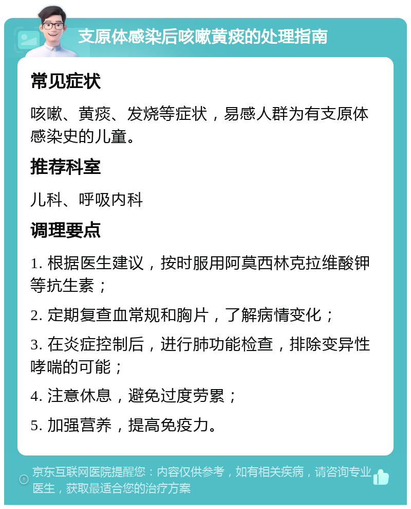 支原体感染后咳嗽黄痰的处理指南 常见症状 咳嗽、黄痰、发烧等症状，易感人群为有支原体感染史的儿童。 推荐科室 儿科、呼吸内科 调理要点 1. 根据医生建议，按时服用阿莫西林克拉维酸钾等抗生素； 2. 定期复查血常规和胸片，了解病情变化； 3. 在炎症控制后，进行肺功能检查，排除变异性哮喘的可能； 4. 注意休息，避免过度劳累； 5. 加强营养，提高免疫力。