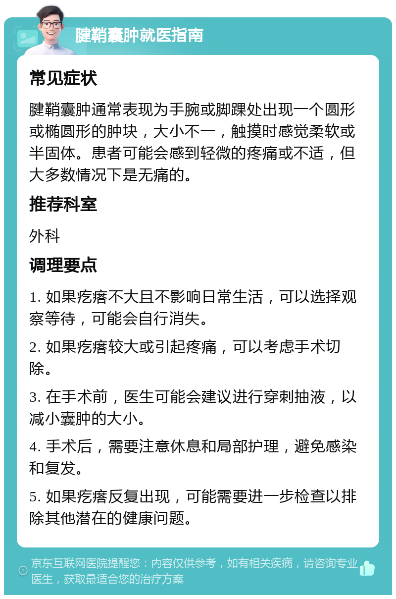 腱鞘囊肿就医指南 常见症状 腱鞘囊肿通常表现为手腕或脚踝处出现一个圆形或椭圆形的肿块，大小不一，触摸时感觉柔软或半固体。患者可能会感到轻微的疼痛或不适，但大多数情况下是无痛的。 推荐科室 外科 调理要点 1. 如果疙瘩不大且不影响日常生活，可以选择观察等待，可能会自行消失。 2. 如果疙瘩较大或引起疼痛，可以考虑手术切除。 3. 在手术前，医生可能会建议进行穿刺抽液，以减小囊肿的大小。 4. 手术后，需要注意休息和局部护理，避免感染和复发。 5. 如果疙瘩反复出现，可能需要进一步检查以排除其他潜在的健康问题。