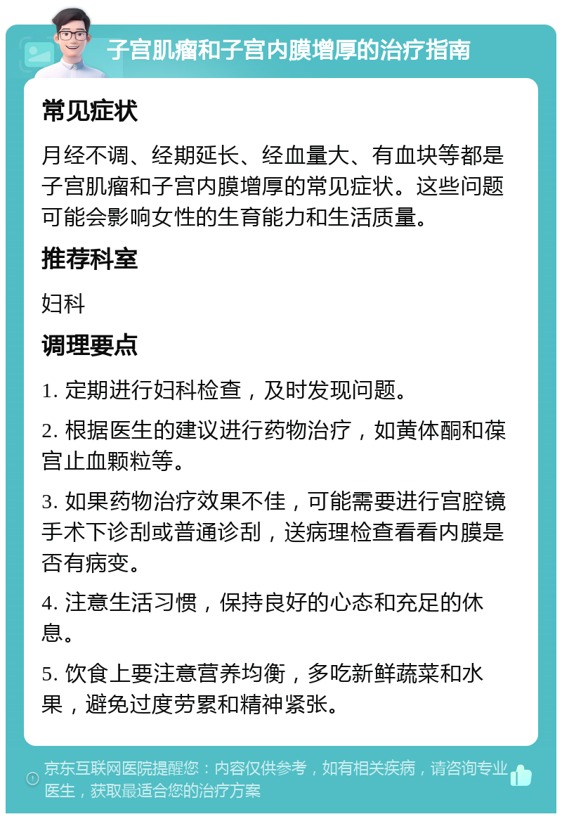 子宫肌瘤和子宫内膜增厚的治疗指南 常见症状 月经不调、经期延长、经血量大、有血块等都是子宫肌瘤和子宫内膜增厚的常见症状。这些问题可能会影响女性的生育能力和生活质量。 推荐科室 妇科 调理要点 1. 定期进行妇科检查，及时发现问题。 2. 根据医生的建议进行药物治疗，如黄体酮和葆宫止血颗粒等。 3. 如果药物治疗效果不佳，可能需要进行宫腔镜手术下诊刮或普通诊刮，送病理检查看看内膜是否有病变。 4. 注意生活习惯，保持良好的心态和充足的休息。 5. 饮食上要注意营养均衡，多吃新鲜蔬菜和水果，避免过度劳累和精神紧张。