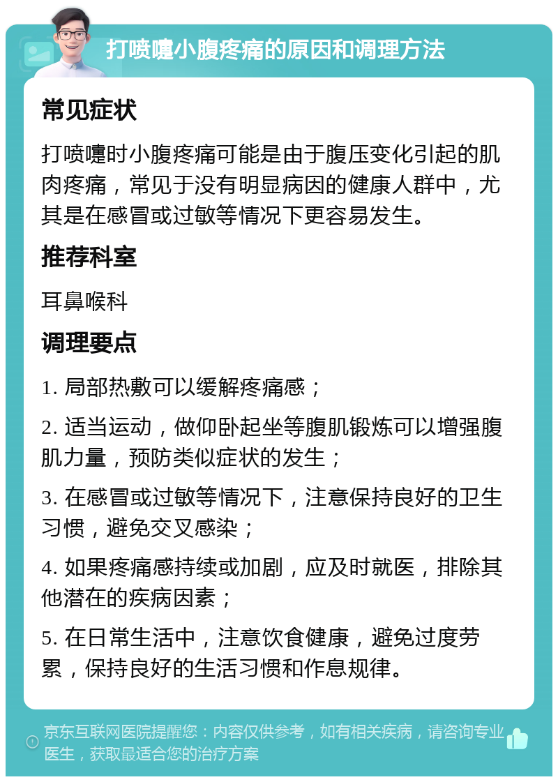 打喷嚏小腹疼痛的原因和调理方法 常见症状 打喷嚏时小腹疼痛可能是由于腹压变化引起的肌肉疼痛，常见于没有明显病因的健康人群中，尤其是在感冒或过敏等情况下更容易发生。 推荐科室 耳鼻喉科 调理要点 1. 局部热敷可以缓解疼痛感； 2. 适当运动，做仰卧起坐等腹肌锻炼可以增强腹肌力量，预防类似症状的发生； 3. 在感冒或过敏等情况下，注意保持良好的卫生习惯，避免交叉感染； 4. 如果疼痛感持续或加剧，应及时就医，排除其他潜在的疾病因素； 5. 在日常生活中，注意饮食健康，避免过度劳累，保持良好的生活习惯和作息规律。