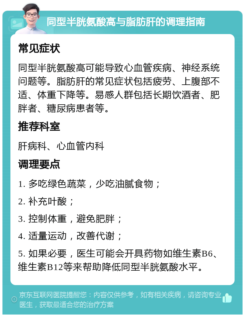 同型半胱氨酸高与脂肪肝的调理指南 常见症状 同型半胱氨酸高可能导致心血管疾病、神经系统问题等。脂肪肝的常见症状包括疲劳、上腹部不适、体重下降等。易感人群包括长期饮酒者、肥胖者、糖尿病患者等。 推荐科室 肝病科、心血管内科 调理要点 1. 多吃绿色蔬菜，少吃油腻食物； 2. 补充叶酸； 3. 控制体重，避免肥胖； 4. 适量运动，改善代谢； 5. 如果必要，医生可能会开具药物如维生素B6、维生素B12等来帮助降低同型半胱氨酸水平。