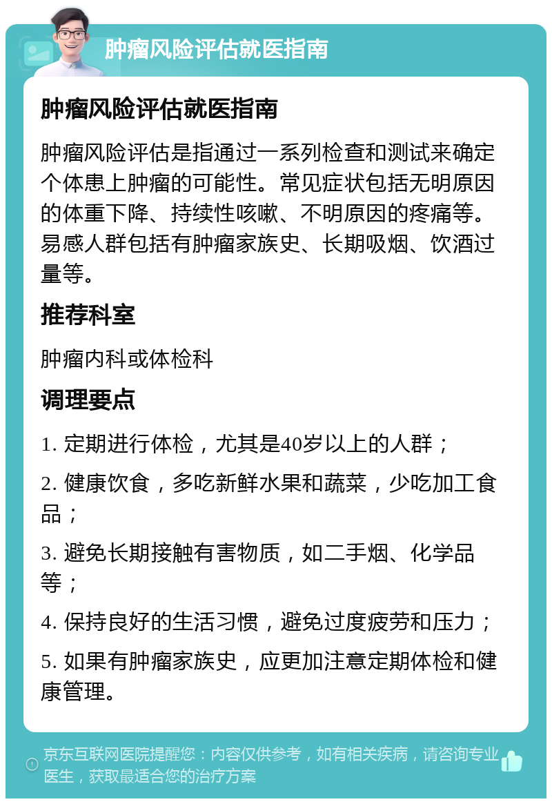 肿瘤风险评估就医指南 肿瘤风险评估就医指南 肿瘤风险评估是指通过一系列检查和测试来确定个体患上肿瘤的可能性。常见症状包括无明原因的体重下降、持续性咳嗽、不明原因的疼痛等。易感人群包括有肿瘤家族史、长期吸烟、饮酒过量等。 推荐科室 肿瘤内科或体检科 调理要点 1. 定期进行体检，尤其是40岁以上的人群； 2. 健康饮食，多吃新鲜水果和蔬菜，少吃加工食品； 3. 避免长期接触有害物质，如二手烟、化学品等； 4. 保持良好的生活习惯，避免过度疲劳和压力； 5. 如果有肿瘤家族史，应更加注意定期体检和健康管理。