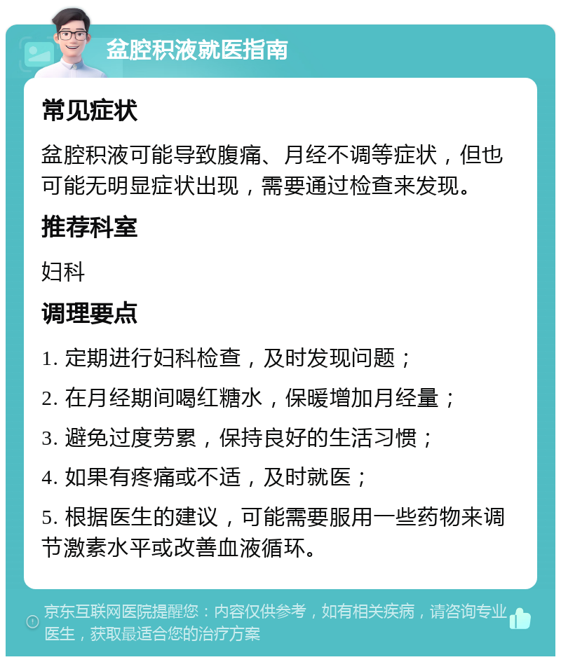 盆腔积液就医指南 常见症状 盆腔积液可能导致腹痛、月经不调等症状，但也可能无明显症状出现，需要通过检查来发现。 推荐科室 妇科 调理要点 1. 定期进行妇科检查，及时发现问题； 2. 在月经期间喝红糖水，保暖增加月经量； 3. 避免过度劳累，保持良好的生活习惯； 4. 如果有疼痛或不适，及时就医； 5. 根据医生的建议，可能需要服用一些药物来调节激素水平或改善血液循环。