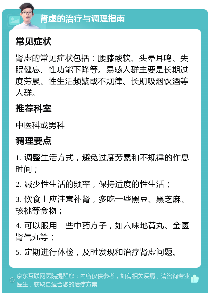 肾虚的治疗与调理指南 常见症状 肾虚的常见症状包括：腰膝酸软、头晕耳鸣、失眠健忘、性功能下降等。易感人群主要是长期过度劳累、性生活频繁或不规律、长期吸烟饮酒等人群。 推荐科室 中医科或男科 调理要点 1. 调整生活方式，避免过度劳累和不规律的作息时间； 2. 减少性生活的频率，保持适度的性生活； 3. 饮食上应注意补肾，多吃一些黑豆、黑芝麻、核桃等食物； 4. 可以服用一些中药方子，如六味地黄丸、金匮肾气丸等； 5. 定期进行体检，及时发现和治疗肾虚问题。