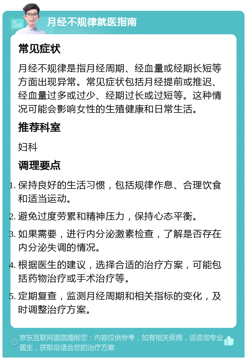 月经不规律就医指南 常见症状 月经不规律是指月经周期、经血量或经期长短等方面出现异常。常见症状包括月经提前或推迟、经血量过多或过少、经期过长或过短等。这种情况可能会影响女性的生殖健康和日常生活。 推荐科室 妇科 调理要点 保持良好的生活习惯，包括规律作息、合理饮食和适当运动。 避免过度劳累和精神压力，保持心态平衡。 如果需要，进行内分泌激素检查，了解是否存在内分泌失调的情况。 根据医生的建议，选择合适的治疗方案，可能包括药物治疗或手术治疗等。 定期复查，监测月经周期和相关指标的变化，及时调整治疗方案。