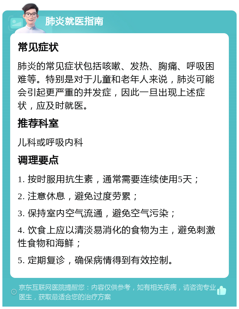 肺炎就医指南 常见症状 肺炎的常见症状包括咳嗽、发热、胸痛、呼吸困难等。特别是对于儿童和老年人来说，肺炎可能会引起更严重的并发症，因此一旦出现上述症状，应及时就医。 推荐科室 儿科或呼吸内科 调理要点 1. 按时服用抗生素，通常需要连续使用5天； 2. 注意休息，避免过度劳累； 3. 保持室内空气流通，避免空气污染； 4. 饮食上应以清淡易消化的食物为主，避免刺激性食物和海鲜； 5. 定期复诊，确保病情得到有效控制。