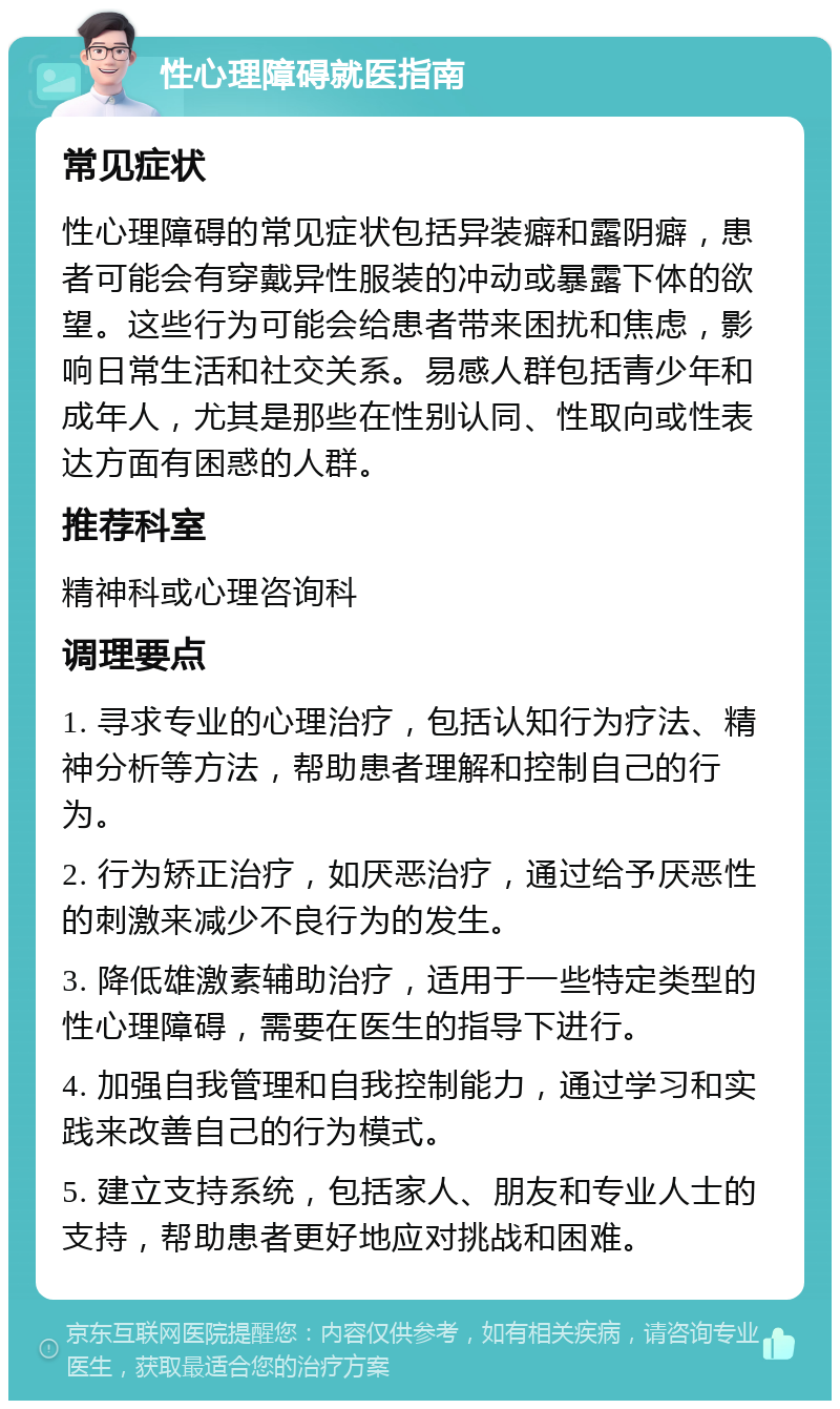 性心理障碍就医指南 常见症状 性心理障碍的常见症状包括异装癖和露阴癖，患者可能会有穿戴异性服装的冲动或暴露下体的欲望。这些行为可能会给患者带来困扰和焦虑，影响日常生活和社交关系。易感人群包括青少年和成年人，尤其是那些在性别认同、性取向或性表达方面有困惑的人群。 推荐科室 精神科或心理咨询科 调理要点 1. 寻求专业的心理治疗，包括认知行为疗法、精神分析等方法，帮助患者理解和控制自己的行为。 2. 行为矫正治疗，如厌恶治疗，通过给予厌恶性的刺激来减少不良行为的发生。 3. 降低雄激素辅助治疗，适用于一些特定类型的性心理障碍，需要在医生的指导下进行。 4. 加强自我管理和自我控制能力，通过学习和实践来改善自己的行为模式。 5. 建立支持系统，包括家人、朋友和专业人士的支持，帮助患者更好地应对挑战和困难。