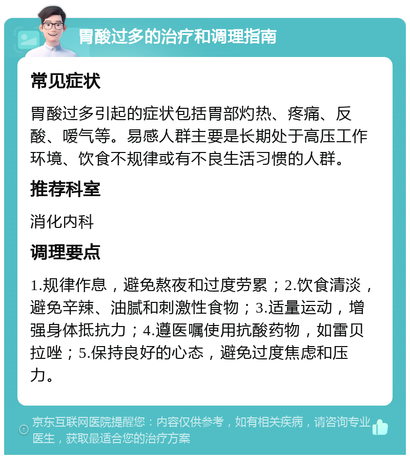 胃酸过多的治疗和调理指南 常见症状 胃酸过多引起的症状包括胃部灼热、疼痛、反酸、嗳气等。易感人群主要是长期处于高压工作环境、饮食不规律或有不良生活习惯的人群。 推荐科室 消化内科 调理要点 1.规律作息，避免熬夜和过度劳累；2.饮食清淡，避免辛辣、油腻和刺激性食物；3.适量运动，增强身体抵抗力；4.遵医嘱使用抗酸药物，如雷贝拉唑；5.保持良好的心态，避免过度焦虑和压力。