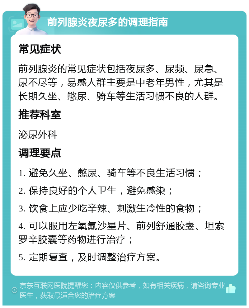 前列腺炎夜尿多的调理指南 常见症状 前列腺炎的常见症状包括夜尿多、尿频、尿急、尿不尽等，易感人群主要是中老年男性，尤其是长期久坐、憋尿、骑车等生活习惯不良的人群。 推荐科室 泌尿外科 调理要点 1. 避免久坐、憋尿、骑车等不良生活习惯； 2. 保持良好的个人卫生，避免感染； 3. 饮食上应少吃辛辣、刺激生冷性的食物； 4. 可以服用左氧氟沙星片、前列舒通胶囊、坦索罗辛胶囊等药物进行治疗； 5. 定期复查，及时调整治疗方案。