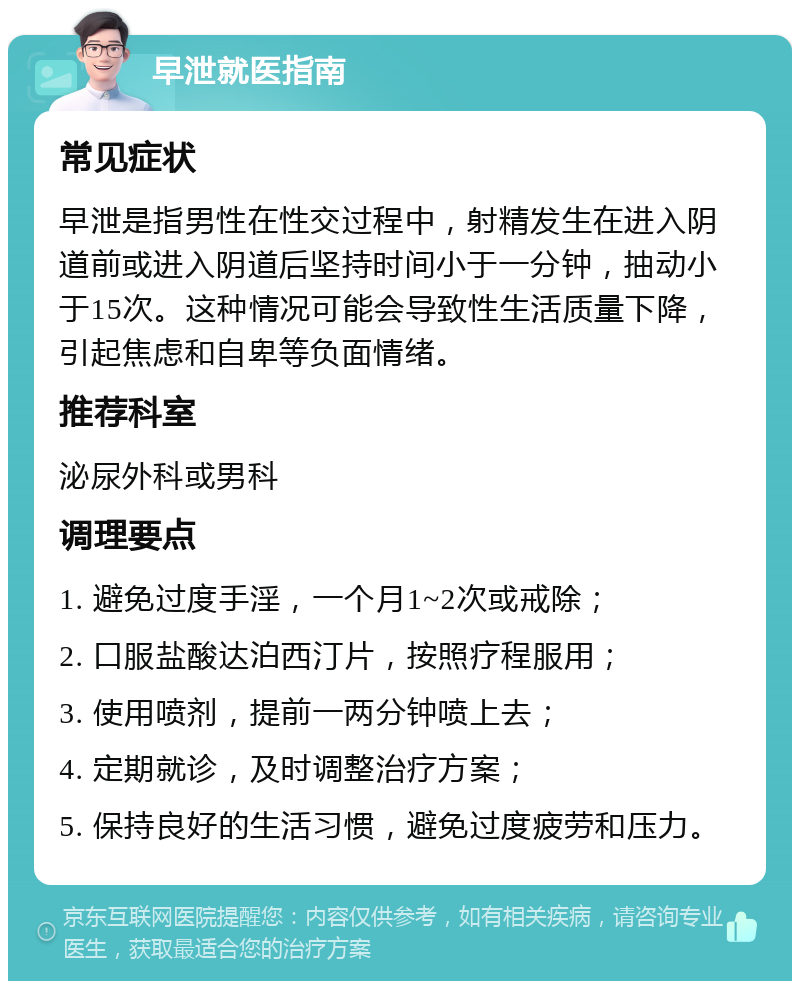 早泄就医指南 常见症状 早泄是指男性在性交过程中，射精发生在进入阴道前或进入阴道后坚持时间小于一分钟，抽动小于15次。这种情况可能会导致性生活质量下降，引起焦虑和自卑等负面情绪。 推荐科室 泌尿外科或男科 调理要点 1. 避免过度手淫，一个月1~2次或戒除； 2. 口服盐酸达泊西汀片，按照疗程服用； 3. 使用喷剂，提前一两分钟喷上去； 4. 定期就诊，及时调整治疗方案； 5. 保持良好的生活习惯，避免过度疲劳和压力。