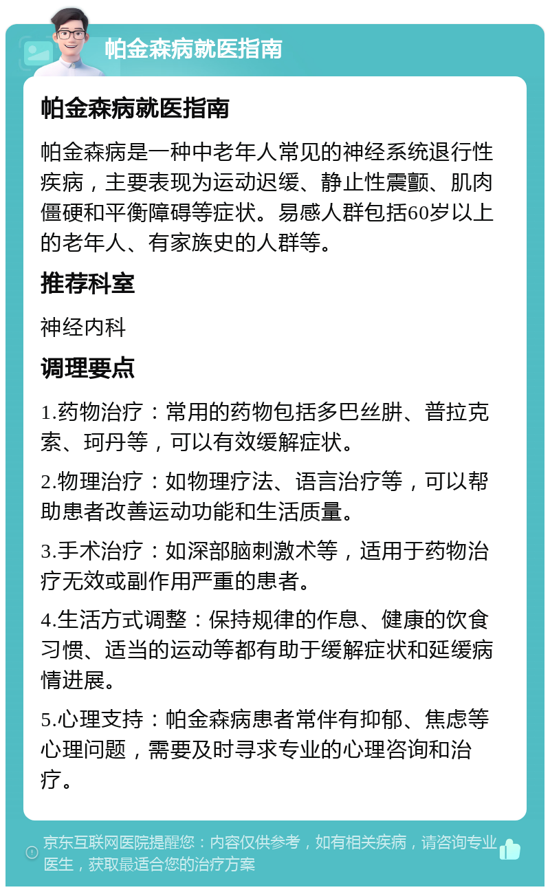 帕金森病就医指南 帕金森病就医指南 帕金森病是一种中老年人常见的神经系统退行性疾病，主要表现为运动迟缓、静止性震颤、肌肉僵硬和平衡障碍等症状。易感人群包括60岁以上的老年人、有家族史的人群等。 推荐科室 神经内科 调理要点 1.药物治疗：常用的药物包括多巴丝肼、普拉克索、珂丹等，可以有效缓解症状。 2.物理治疗：如物理疗法、语言治疗等，可以帮助患者改善运动功能和生活质量。 3.手术治疗：如深部脑刺激术等，适用于药物治疗无效或副作用严重的患者。 4.生活方式调整：保持规律的作息、健康的饮食习惯、适当的运动等都有助于缓解症状和延缓病情进展。 5.心理支持：帕金森病患者常伴有抑郁、焦虑等心理问题，需要及时寻求专业的心理咨询和治疗。