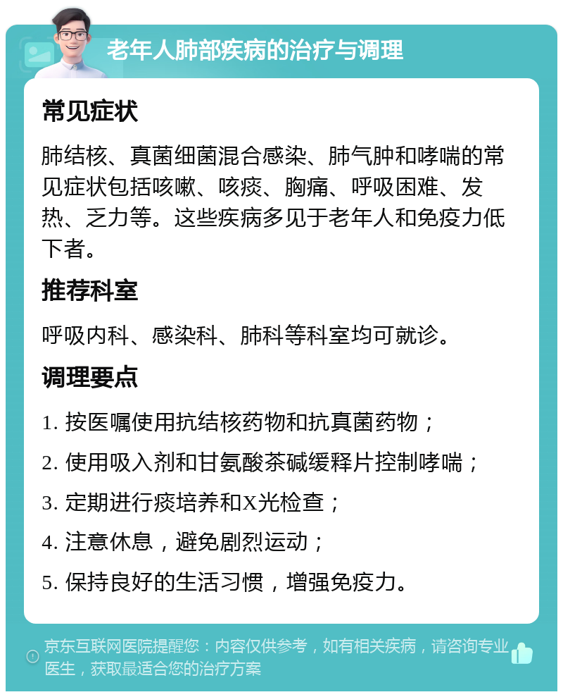 老年人肺部疾病的治疗与调理 常见症状 肺结核、真菌细菌混合感染、肺气肿和哮喘的常见症状包括咳嗽、咳痰、胸痛、呼吸困难、发热、乏力等。这些疾病多见于老年人和免疫力低下者。 推荐科室 呼吸内科、感染科、肺科等科室均可就诊。 调理要点 1. 按医嘱使用抗结核药物和抗真菌药物； 2. 使用吸入剂和甘氨酸茶碱缓释片控制哮喘； 3. 定期进行痰培养和X光检查； 4. 注意休息，避免剧烈运动； 5. 保持良好的生活习惯，增强免疫力。