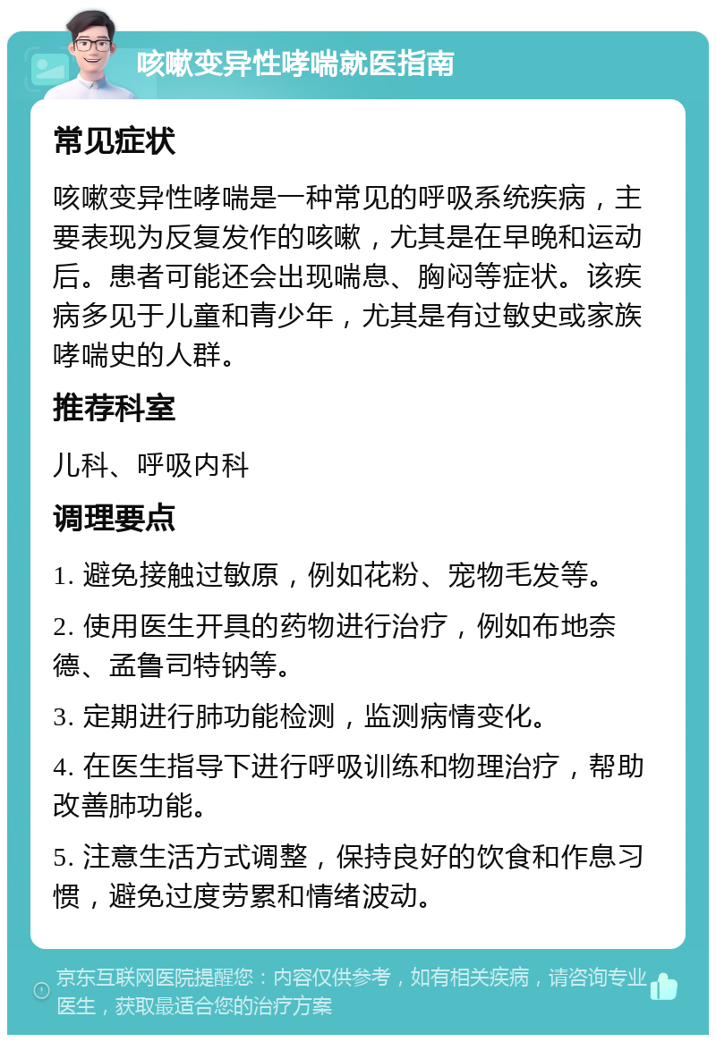 咳嗽变异性哮喘就医指南 常见症状 咳嗽变异性哮喘是一种常见的呼吸系统疾病，主要表现为反复发作的咳嗽，尤其是在早晚和运动后。患者可能还会出现喘息、胸闷等症状。该疾病多见于儿童和青少年，尤其是有过敏史或家族哮喘史的人群。 推荐科室 儿科、呼吸内科 调理要点 1. 避免接触过敏原，例如花粉、宠物毛发等。 2. 使用医生开具的药物进行治疗，例如布地奈德、孟鲁司特钠等。 3. 定期进行肺功能检测，监测病情变化。 4. 在医生指导下进行呼吸训练和物理治疗，帮助改善肺功能。 5. 注意生活方式调整，保持良好的饮食和作息习惯，避免过度劳累和情绪波动。