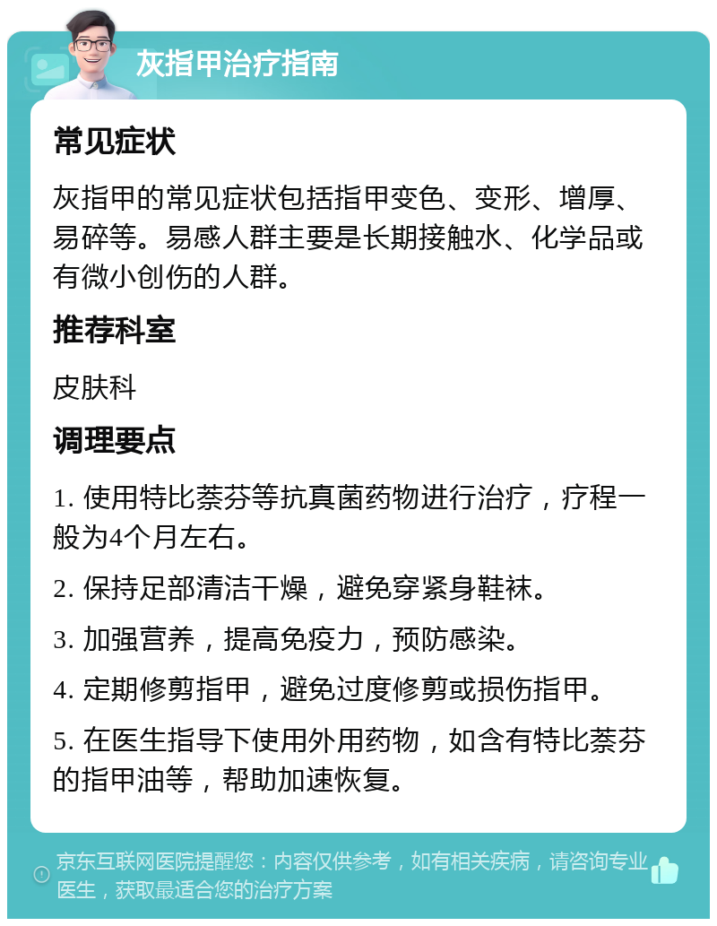 灰指甲治疗指南 常见症状 灰指甲的常见症状包括指甲变色、变形、增厚、易碎等。易感人群主要是长期接触水、化学品或有微小创伤的人群。 推荐科室 皮肤科 调理要点 1. 使用特比萘芬等抗真菌药物进行治疗，疗程一般为4个月左右。 2. 保持足部清洁干燥，避免穿紧身鞋袜。 3. 加强营养，提高免疫力，预防感染。 4. 定期修剪指甲，避免过度修剪或损伤指甲。 5. 在医生指导下使用外用药物，如含有特比萘芬的指甲油等，帮助加速恢复。