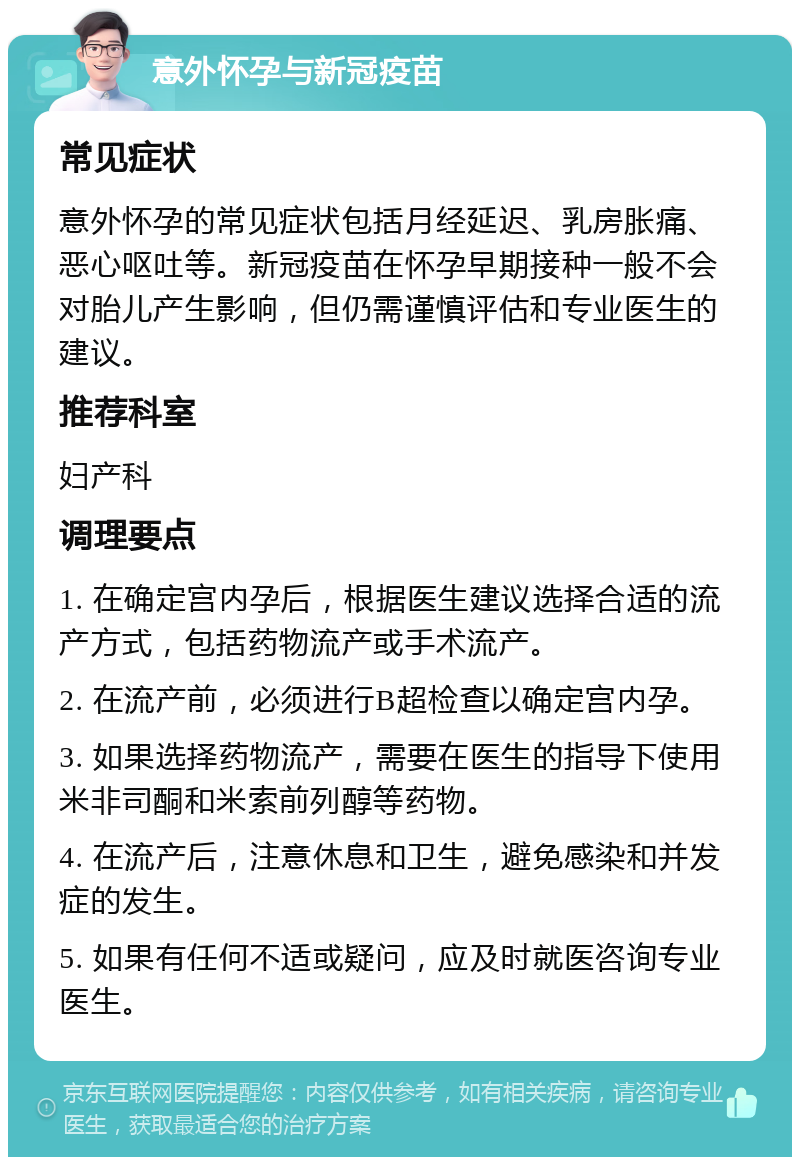 意外怀孕与新冠疫苗 常见症状 意外怀孕的常见症状包括月经延迟、乳房胀痛、恶心呕吐等。新冠疫苗在怀孕早期接种一般不会对胎儿产生影响，但仍需谨慎评估和专业医生的建议。 推荐科室 妇产科 调理要点 1. 在确定宫内孕后，根据医生建议选择合适的流产方式，包括药物流产或手术流产。 2. 在流产前，必须进行B超检查以确定宫内孕。 3. 如果选择药物流产，需要在医生的指导下使用米非司酮和米索前列醇等药物。 4. 在流产后，注意休息和卫生，避免感染和并发症的发生。 5. 如果有任何不适或疑问，应及时就医咨询专业医生。