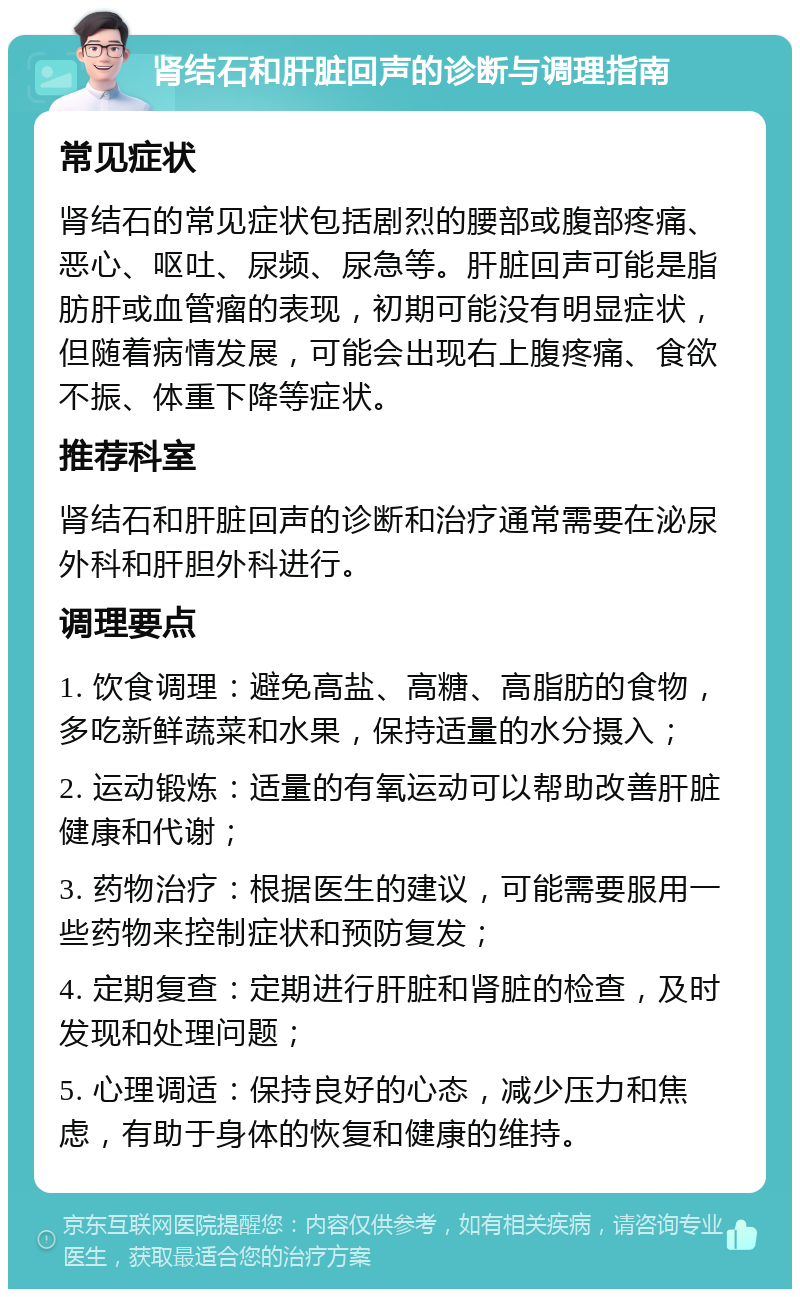 肾结石和肝脏回声的诊断与调理指南 常见症状 肾结石的常见症状包括剧烈的腰部或腹部疼痛、恶心、呕吐、尿频、尿急等。肝脏回声可能是脂肪肝或血管瘤的表现，初期可能没有明显症状，但随着病情发展，可能会出现右上腹疼痛、食欲不振、体重下降等症状。 推荐科室 肾结石和肝脏回声的诊断和治疗通常需要在泌尿外科和肝胆外科进行。 调理要点 1. 饮食调理：避免高盐、高糖、高脂肪的食物，多吃新鲜蔬菜和水果，保持适量的水分摄入； 2. 运动锻炼：适量的有氧运动可以帮助改善肝脏健康和代谢； 3. 药物治疗：根据医生的建议，可能需要服用一些药物来控制症状和预防复发； 4. 定期复查：定期进行肝脏和肾脏的检查，及时发现和处理问题； 5. 心理调适：保持良好的心态，减少压力和焦虑，有助于身体的恢复和健康的维持。