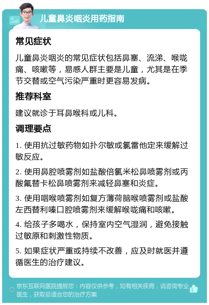 儿童鼻炎咽炎用药指南 常见症状 儿童鼻炎咽炎的常见症状包括鼻塞、流涕、喉咙痛、咳嗽等，易感人群主要是儿童，尤其是在季节交替或空气污染严重时更容易发病。 推荐科室 建议就诊于耳鼻喉科或儿科。 调理要点 1. 使用抗过敏药物如扑尔敏或氯雷他定来缓解过敏反应。 2. 使用鼻腔喷雾剂如盐酸倍氯米松鼻喷雾剂或丙酸氟替卡松鼻喷雾剂来减轻鼻塞和炎症。 3. 使用咽喉喷雾剂如复方薄荷脑喉喷雾剂或盐酸左西替利嗪口腔喷雾剂来缓解喉咙痛和咳嗽。 4. 给孩子多喝水，保持室内空气湿润，避免接触过敏原和刺激性物质。 5. 如果症状严重或持续不改善，应及时就医并遵循医生的治疗建议。