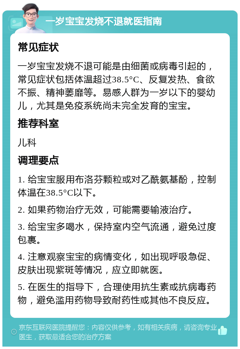 一岁宝宝发烧不退就医指南 常见症状 一岁宝宝发烧不退可能是由细菌或病毒引起的，常见症状包括体温超过38.5°C、反复发热、食欲不振、精神萎靡等。易感人群为一岁以下的婴幼儿，尤其是免疫系统尚未完全发育的宝宝。 推荐科室 儿科 调理要点 1. 给宝宝服用布洛芬颗粒或对乙酰氨基酚，控制体温在38.5°C以下。 2. 如果药物治疗无效，可能需要输液治疗。 3. 给宝宝多喝水，保持室内空气流通，避免过度包裹。 4. 注意观察宝宝的病情变化，如出现呼吸急促、皮肤出现紫斑等情况，应立即就医。 5. 在医生的指导下，合理使用抗生素或抗病毒药物，避免滥用药物导致耐药性或其他不良反应。