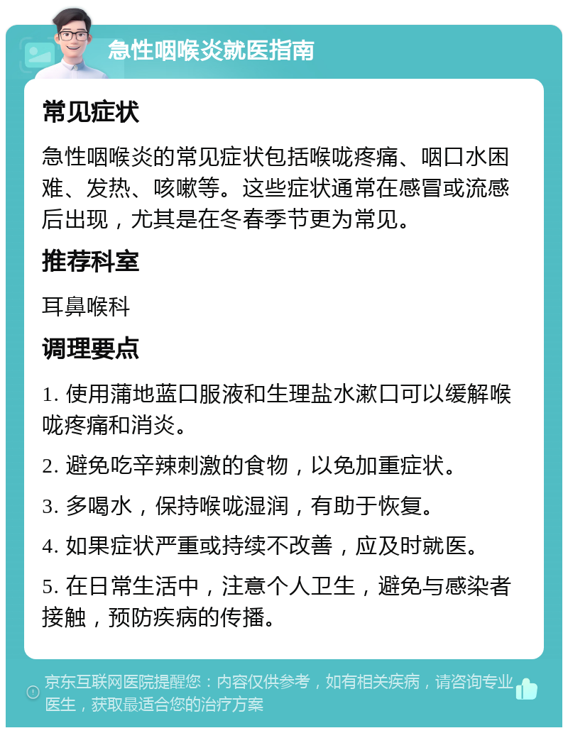 急性咽喉炎就医指南 常见症状 急性咽喉炎的常见症状包括喉咙疼痛、咽口水困难、发热、咳嗽等。这些症状通常在感冒或流感后出现，尤其是在冬春季节更为常见。 推荐科室 耳鼻喉科 调理要点 1. 使用蒲地蓝口服液和生理盐水漱口可以缓解喉咙疼痛和消炎。 2. 避免吃辛辣刺激的食物，以免加重症状。 3. 多喝水，保持喉咙湿润，有助于恢复。 4. 如果症状严重或持续不改善，应及时就医。 5. 在日常生活中，注意个人卫生，避免与感染者接触，预防疾病的传播。